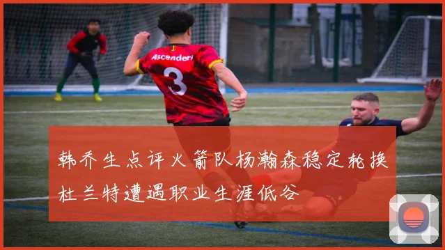 韩乔生点评火箭队杨瀚森稳定轮换杜兰特遭遇职业生涯低谷