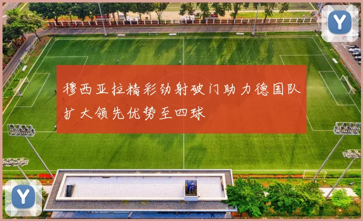 穆西亚拉精彩劲射破门助力德国队扩大领先优势至四球