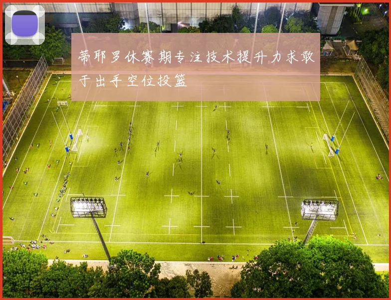 蒂耶罗休赛期专注技术提升力求敢于出手空位投篮