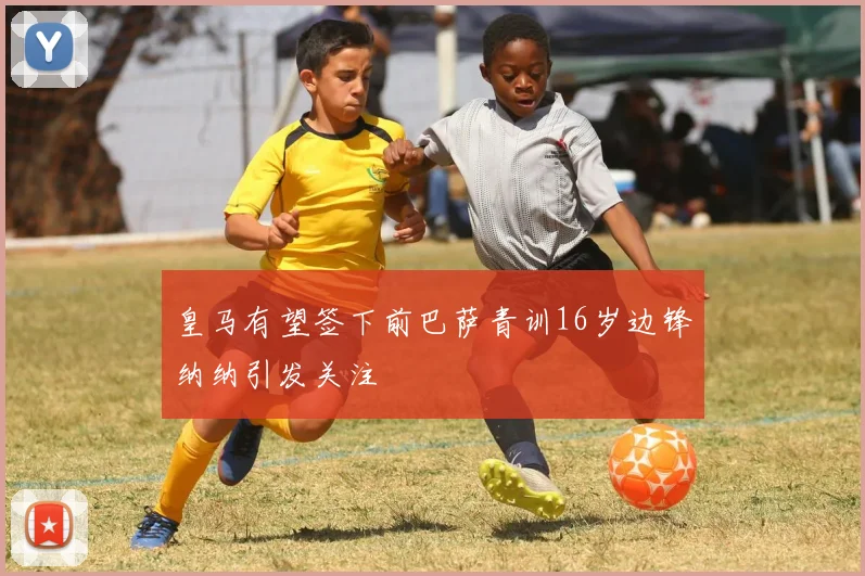 皇马有望签下前巴萨青训16岁边锋纳纳引发关注
