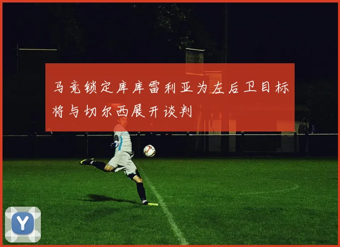 马竞锁定库库雷利亚为左后卫目标将与切尔西展开谈判