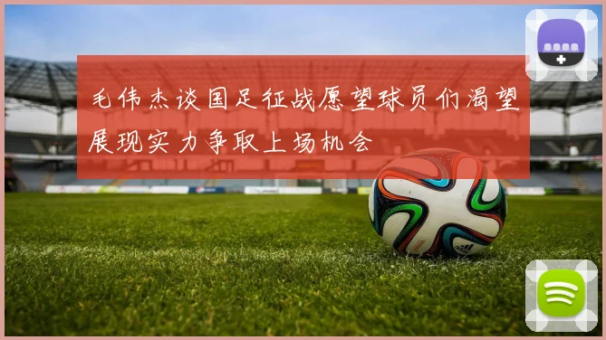 毛伟杰谈国足征战愿望球员们渴望展现实力争取上场机会