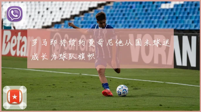 罗马即将续约曼奇尼他从国米球迷成长为球队旗帜