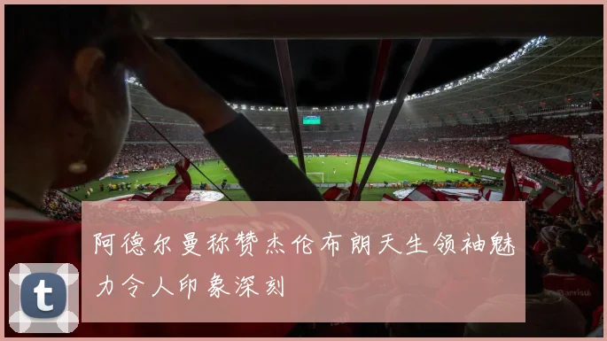 阿德尔曼称赞杰伦布朗天生领袖魅力令人印象深刻