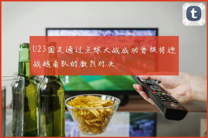 U23国足通过点球大战成功晋级将迎战越南队的激烈对决