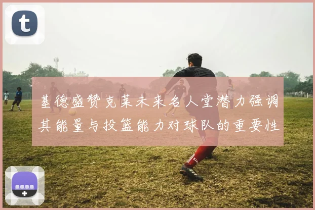 基德盛赞克莱未来名人堂潜力强调其能量与投篮能力对球队的重要性