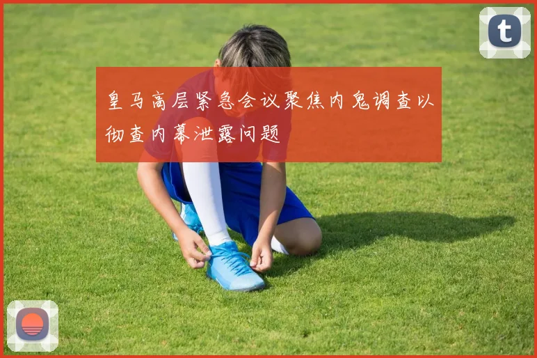 皇马高层紧急会议聚焦内鬼调查以彻查内幕泄露问题