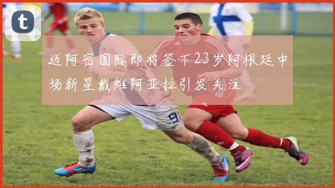迈阿密国际即将签下23岁阿根廷中场新星戴维阿亚拉引发关注