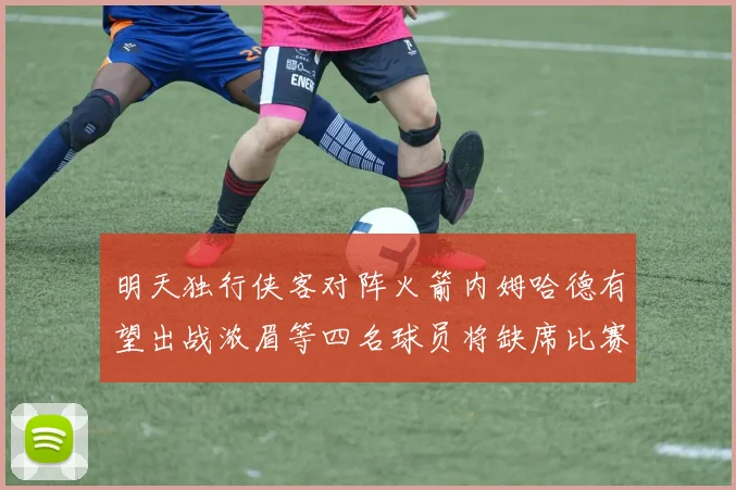 明天独行侠客对阵火箭内姆哈德有望出战浓眉等四名球员将缺席比赛