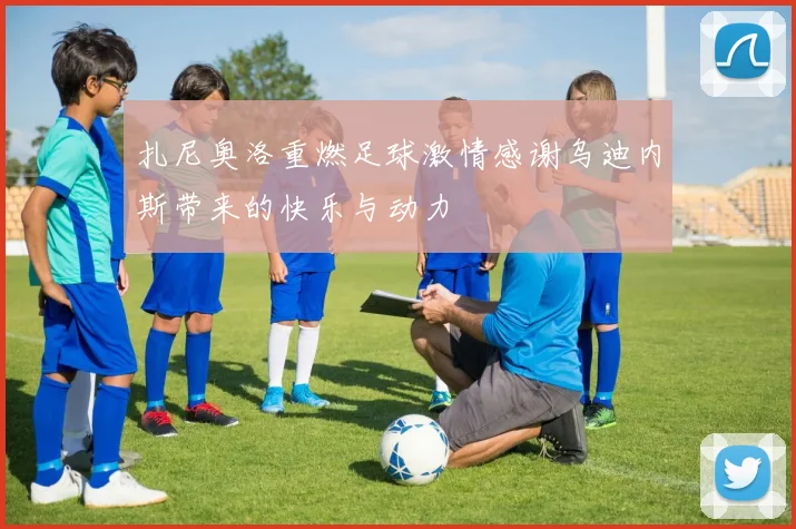 扎尼奥洛重燃足球激情感谢乌迪内斯带来的快乐与动力