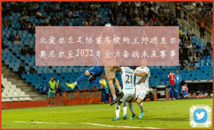 北爱尔兰足协宣布续约主帅迈克尔奥尼尔至2032年全力备战未来赛事