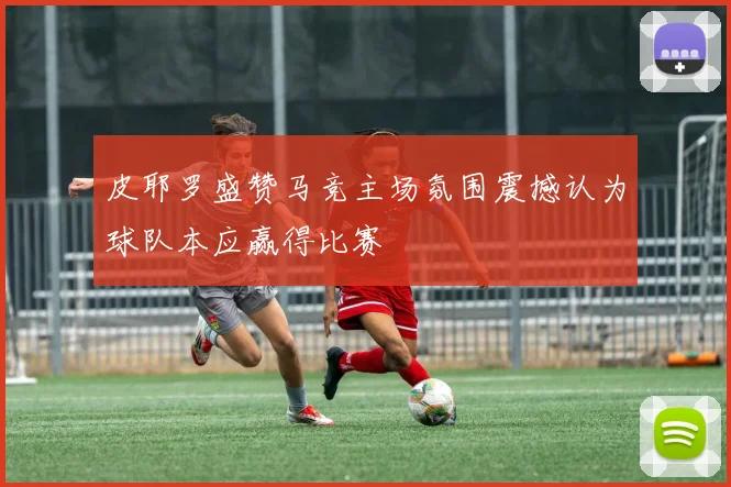 皮耶罗盛赞马竞主场氛围震撼认为球队本应赢得比赛