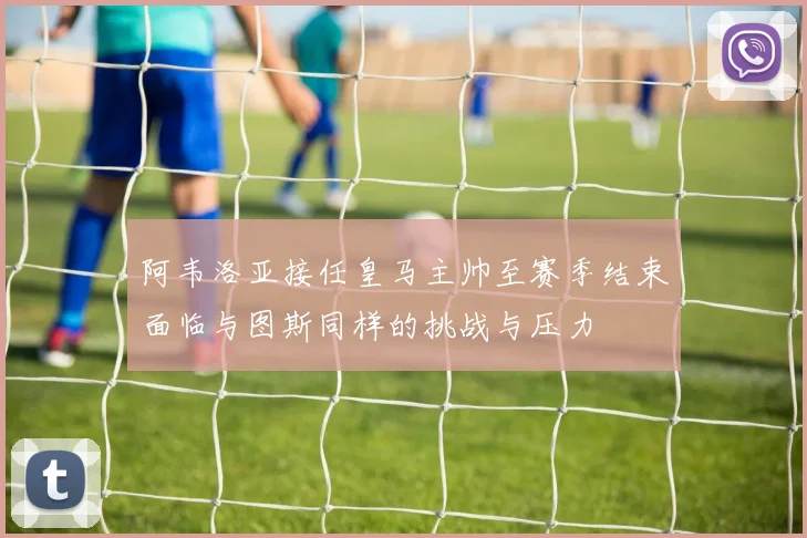 阿韦洛亚接任皇马主帅至赛季结束面临与图斯同样的挑战与压力