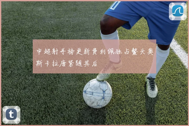 中超射手榜更新费利佩独占鳌头奥斯卡拉唐紧随其后