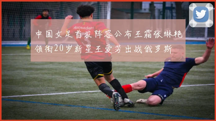 中国女足首发阵容公布王霜张琳艳领衔20岁新星王爱芳出战俄罗斯