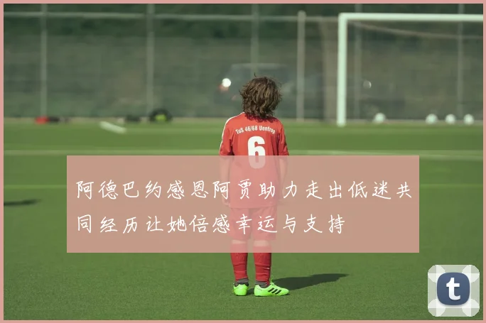 阿德巴约感恩阿贾助力走出低迷共同经历让她倍感幸运与支持