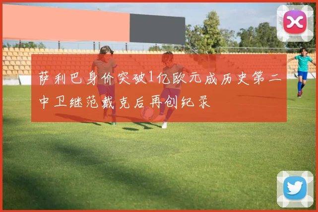 萨利巴身价突破1亿欧元成历史第二中卫继范戴克后再创纪录