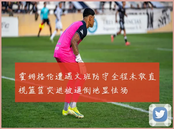 霍姆格伦遭遇文班防守全程未敢直视篮筐突进被逼倒地显怯场