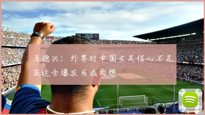 马德兴：外界对中国女足信心不足亚运会爆发或成幻想