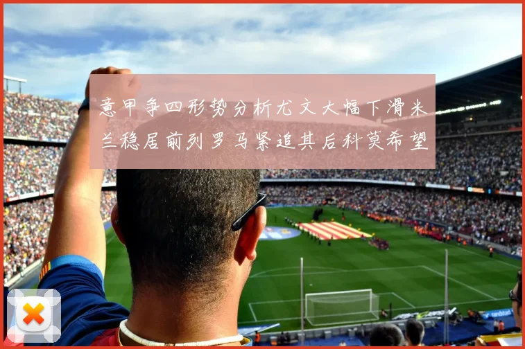 意甲争四形势分析尤文大幅下滑米兰稳居前列罗马紧追其后科莫希望渺茫